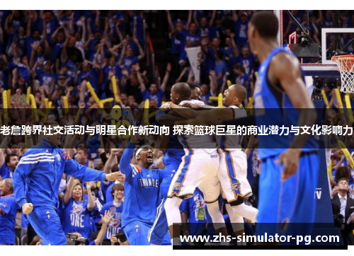 老詹跨界社交活动与明星合作新动向 探索篮球巨星的商业潜力与文化影响力