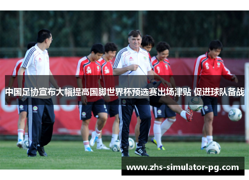 中国足协宣布大幅提高国脚世界杯预选赛出场津贴 促进球队备战 中国足协宣布大幅提高国脚世界杯预选赛出场津贴 促进球队备战
