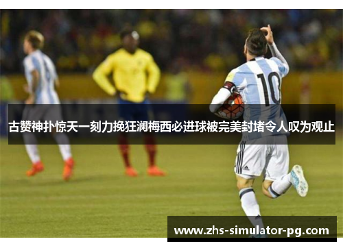 古赞神扑惊天一刻力挽狂澜梅西必进球被完美封堵令人叹为观止