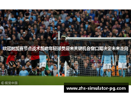 欧冠附加赛节点战术前瞻年轻球员迎来关键机会窗口期决定未来走向 欧冠附加赛节点战术前瞻年轻球员迎来关键机会窗口期决定未来走向