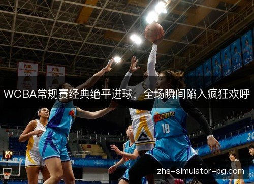 WCBA常规赛经典绝平进球，全场瞬间陷入疯狂欢呼